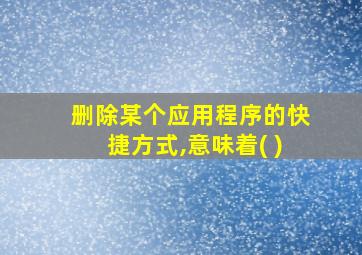 删除某个应用程序的快捷方式,意味着( )